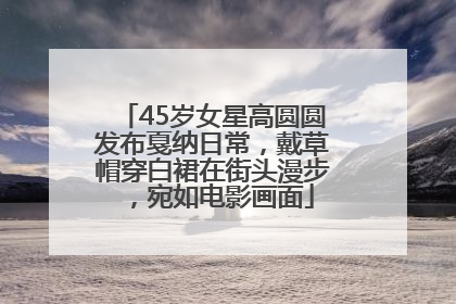 45岁女星高圆圆发布戛纳日常，戴草帽穿白裙在街头漫步，宛如电影画面