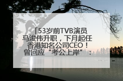 53岁前TVB演员马浚伟升职，下月起任香港知名公司CEO！曾回应“考公上岸”：真不是公务员