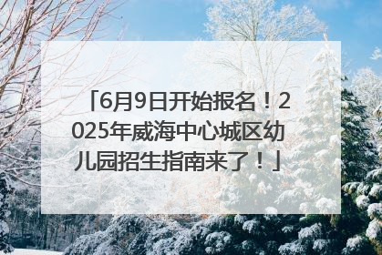 6月9日开始报名！2025年威海中心城区幼儿园招生指南来了！