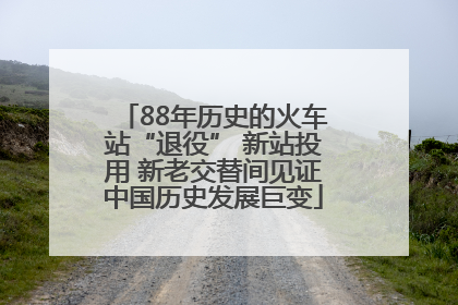 88年历史的火车站“退役” 新站投用 新老交替间见证中国历史发展巨变